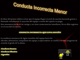 Es labor del primer árbitro evitar que el equipo llegue al nivel de sanción haciendo gestos o
llamando verbalmente la atención del equipo a través del capitán en juego.
Esta amonestación no es un castigo y no tiene consecuencias inmediatas. No se debe registrar
en el acta del encuentro.




La conducta incorrecta de algún miembro del equipo hacia los
oficiales, adversarios, compañeros de equipo y espectadores, se clasifica en tres categorías de
acuerdo al grado de la ofensa.
 