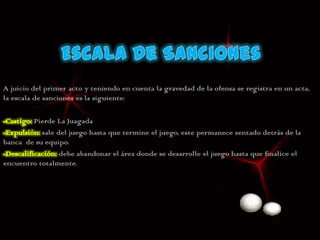 A juicio del primer acto y teniendo en cuenta la gravedad de la ofensa se registra en un acta,
la escala de sanciones es la siguiente:

        Pierde La Juagada
           sale del juego hasta que termine el juego, este permanece sentado detrás de la
banca de su equipo.
                 debe abandonar el área donde se desarrolle el juego hasta que finalice el
encuentro totalmente.
 