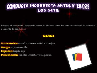 Cualquier. conducta incorrecta ocurrida antes o entre los sets se sanciona de acuerdo
a la regla de sanciones.




                verbal o con una señal, sin tarjeta
        tarjeta amarilla
           tarjeta roja
                 tarjetas amarilla y roja juntas.
 