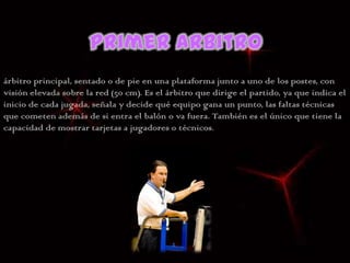 árbitro principal, sentado o de pie en una plataforma junto a uno de los postes, con
visión elevada sobre la red (50 cm). Es el árbitro que dirige el partido, ya que indica el
inicio de cada jugada, señala y decide qué equipo gana un punto, las faltas técnicas
que cometen además de si entra el balón o va fuera. También es el único que tiene la
capacidad de mostrar tarjetas a jugadores o técnicos.
 