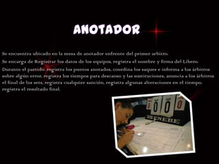 Se encuentra ubicado en la mesa de anotador enfrente del primer arbitro.
Se encarga de Registrar los datos de los equipos, registra el nombre y firma del Líbero.
Durante el partido: registra los puntos anotados, coordina los saques e informa a los árbitros
sobre algún error, registra los tiempos para descanso y las sustituciones, anuncia a los árbitros
el final de los sets, registra cualquier sanción, registra algunas alteraciones en el tiempo,
registra el resultado final.
 