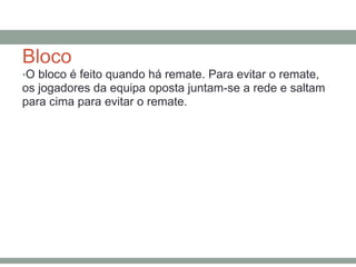 Bloco
•O bloco é feito quando há remate. Para evitar o remate,
os jogadores da equipa oposta juntam-se a rede e saltam
para cima para evitar o remate.
 