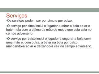 Serviços
•Os serviços podem ser por cima e por baixo.
•O serviço por cima inclui o jogador a atirar a bola ao ar e
bater nela com a palma da mão de modo que esta caia no
campo adversário.
•O serviço por baixo inclui o jogador a segurar a bola com
uma mão e, com outra, a bater na bola por baixo,
mandando-a ao ar e deixando-a cair no campo adversário.
 