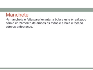Manchete
•A manchete é feita para levantar a bola e este é realizado
com o cruzamento de ambas as mãos e a bola é tocada
com os antebraços.
 