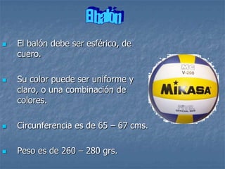    El balón debe ser esférico, de
    cuero.

   Su color puede ser uniforme y
    claro, o una combinación de
    colores.

   Circunferencia es de 65 – 67 cms.

   Peso es de 260 – 280 grs.
 