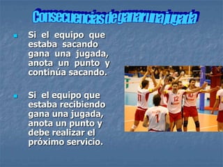    Si el equipo que
    estaba sacando
    gana una jugada,
    anota un punto y
    continúa sacando.

   Si el equipo que
    estaba recibiendo
    gana una jugada,
    anota un punto y
    debe realizar el
    próximo servicio.
 