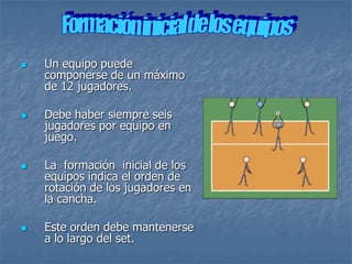    Un equipo puede
    componerse de un máximo
    de 12 jugadores.

   Debe haber siempre seis
    jugadores por equipo en
    juego.

   La formación inicial de los
    equipos indica el orden de
    rotación de los jugadores en
    la cancha.

   Este orden debe mantenerse
    a lo largo del set.
 
