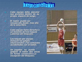    Cada equipo debe ejecutar
    sus acciones dentro de su
    propio espacio de juego.

   El balón puede ser
    recuperado desde más allá
    de la zona libre.

   Cada equipo tiene derecho a
    un máximo de tres toques
    (además del bloqueo).

   Los toques por equipo
    incluyen los golpes
    intencionales y los contactos
    accidentales con el balón.

   Un jugador no puede
    golpear el balón dos veces
    en forma consecutiva (a
    excepción del bloqueo).
 