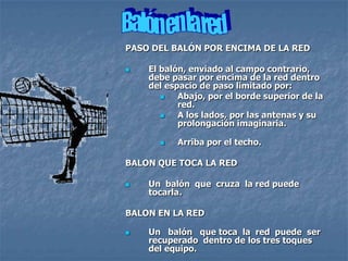 PASO DEL BALÓN POR ENCIMA DE LA RED

   El balón, enviado al campo contrario,
    debe pasar por encima de la red dentro
    del espacio de paso limitado por:
          Abajo, por el borde superior de la
           red.
          A los lados, por las antenas y su
           prolongación imaginaria.

         Arriba por el techo.

BALON QUE TOCA LA RED

   Un balón que cruza la red puede
    tocarla.

BALON EN LA RED

   Un balón que toca la red puede ser
    recuperado dentro de los tres toques
    del equipo.
 