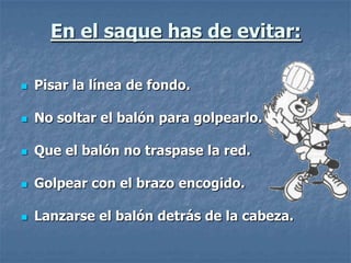 En el saque has de evitar:

   Pisar la línea de fondo.

   No soltar el balón para golpearlo.

   Que el balón no traspase la red.

   Golpear con el brazo encogido.

   Lanzarse el balón detrás de la cabeza.
 