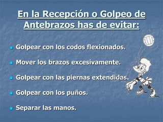 En la Recepción o Golpeo de
     Antebrazos has de evitar:

   Golpear con los codos flexionados.

   Mover los brazos excesivamente.

   Golpear con las piernas extendidas.

   Golpear con los puños.

   Separar las manos.
 