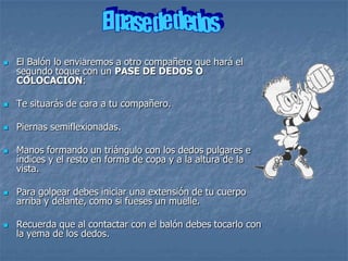    El Balón lo enviaremos a otro compañero que hará el
    segundo toque con un PASE DE DEDOS O
    COLOCACION:

   Te situarás de cara a tu compañero.

   Piernas semiflexionadas.

   Manos formando un triángulo con los dedos pulgares e
    índices y el resto en forma de copa y a la altura de la
    vista.

   Para golpear debes iniciar una extensión de tu cuerpo
    arriba y delante, como si fueses un muelle.

   Recuerda que al contactar con el balón debes tocarlo con
    la yema de los dedos.
 