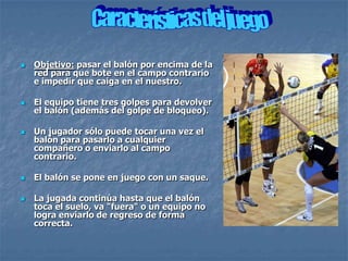    Objetivo: pasar el balón por encima de la
    red para que bote en el campo contrario
    e impedir que caiga en el nuestro.

   El equipo tiene tres golpes para devolver
    el balón (además del golpe de bloqueo).

   Un jugador sólo puede tocar una vez el
    balón para pasarlo a cualquier
    compañero o enviarlo al campo
    contrario.

   El balón se pone en juego con un saque.

   La jugada continúa hasta que el balón
    toca el suelo, va "fuera" o un equipo no
    logra enviarlo de regreso de forma
    correcta.
 