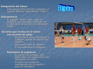 Designación del Libero
    Cada equipo tiene derecho a designar un
     jugador defensor especializado “Libero”.

Indumentaria
   El jugador Libero debe vestir un
    uniforme cuya camiseta contraste con
    el color de la de los otros miembros del
    equipo.

 Acciones que involucran al Libero
     Las acciones de juego
           Se permite al Libero reemplazar a
            cualquier jugador en posición de
            zaguero.
           Sólo puede jugar de zaguero.
           El no puede sacar ni bloquear.

    Reemplazo de jugadores
         Su número es ilimitado, pero
          debe haber una jugada entre dos
          reemplazos de Libero.
         El Libero solo puede ser
          reemplazado por el jugador a
          quien él reemplazó.
 