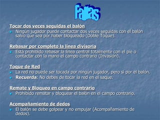 Tocar dos veces seguidas el balón
 Ningún jugador puede contactar dos veces seguidas con el balón
  salvo que sea por haber bloqueado (Doble Toque).

Rebasar por completo la línea divisoria
 Está prohibido rebasar la línea central totalmente con el pie o
  contactar con la mano el campo contrario (Invasión).

Toque de Red
 La red no puede ser tocada por ningún jugador, pero sí por el balón.
 Recuerda: No debes de tocar la red en el saque.


Remate y Bloqueo en campo contrario
 Prohibido rematar y bloquear el balón en el campo contrario.


Acompañamiento de dedos
 El balón se debe golpear y no empujar (Acompañamiento de
  dedos).
 