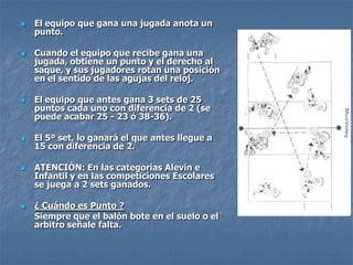    El equipo que gana una jugada anota un
    punto.

   Cuando el equipo que recibe gana una
    jugada, obtiene un punto y el derecho al
    saque, y sus jugadores rotan una posición
    en el sentido de las agujas del reloj.

   El equipo que antes gana 3 sets de 25
    puntos cada uno con diferencia de 2 (se
    puede acabar 25 - 23 ó 38-36).

   El 5º set, lo ganará el que antes llegue a
    15 con diferencia de 2.

   ATENCIÓN: En las categorías Alevín e
    Infantil y en las competiciones Escolares
    se juega a 2 sets ganados.

   ¿ Cuándo es Punto ?
    Siempre que el balón bote en el suelo o el
    arbitro señale falta.
 