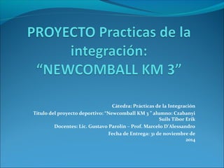 Cátedra: Prácticas de la Integración 
Título del proyecto deportivo: “Newcomball KM 3 ” alumno: Czabanyi 
Suils Tibor Erik 
Docentes: Lic. Gustavo Parolín – Prof. Marcelo D’Alessandro 
Fecha de Entrega: 31 de noviembre de 
2014 
 