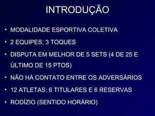 INTRODUÇÃO
• MODALIDADE ESPORTIVA COLETIVA

• 2 EQUIPES; 3 TOQUES

• DISPUTA EM MELHOR DE 5 SETS (4 DE 25 E
 ÚLTIMO DE 15 PTOS)
• NÃO HÁ CONTATO ENTRE OS ADVERSÁRIOS

• 12 ATLETAS: 6 TITULARES E 6 RESERVAS

• RODÍZIO (SENTIDO HORÁRIO)
 
