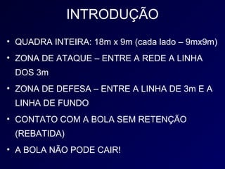 INTRODUÇÃO
• QUADRA INTEIRA: 18m x 9m (cada lado – 9mx9m)
• ZONA DE ATAQUE – ENTRE A REDE A LINHA
 DOS 3m
• ZONA DE DEFESA – ENTRE A LINHA DE 3m E A
 LINHA DE FUNDO
• CONTATO COM A BOLA SEM RETENÇÃO
 (REBATIDA)
• A BOLA NÃO PODE CAIR!
 