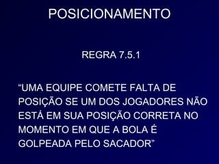 POSICIONAMENTO

          REGRA 7.5.1


“UMA EQUIPE COMETE FALTA DE
POSIÇÃO SE UM DOS JOGADORES NÃO
ESTÁ EM SUA POSIÇÃO CORRETA NO
MOMENTO EM QUE A BOLA É
GOLPEADA PELO SACADOR”
 