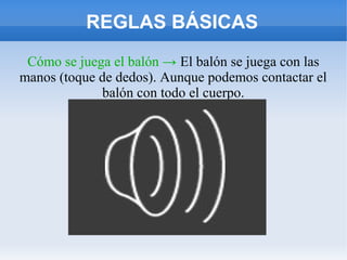 REGLAS BÁSICAS
Cómo se juega el balón → El balón se juega con las
manos (toque de dedos). Aunque podemos contactar el
balón con todo el cuerpo.
 