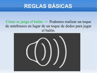 REGLAS BÁSICAS
Cómo se juega el balón → Podemos realizar un toque
de antebrazos en lugar de un toque de dedos para jugar
el balón.
 