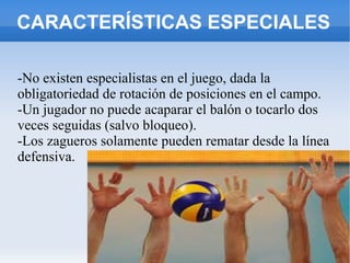 CARACTERÍSTICAS ESPECIALES
-No existen especialistas en el juego, dada la
obligatoriedad de rotación de posiciones en el campo.
-Un jugador no puede acaparar el balón o tocarlo dos
veces seguidas (salvo bloqueo).
-Los zagueros solamente pueden rematar desde la línea
defensiva.
 