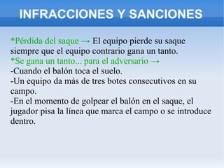 INFRACCIONES Y SANCIONES
*Pérdida del saque → El equipo pierde su saque
siempre que el equipo contrario gana un tanto.
*Se gana un tanto... para el adversario →
-Cuando el balón toca el suelo.
-Un equipo da más de tres botes consecutivos en su
campo.
-En el momento de golpear el balón en el saque, el
jugador pisa la línea que marca el campo o se introduce
dentro.
 