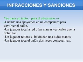 INFRACCIONES Y SANCIONES
*Se gana un tanto... para el adversario →
-Cuando nos apoyamos en un compañero para
devolver el balón.
-Un jugador toca la red o las marcas verticales que la
delimitan.
-Un jugador retiene el balón con una o dos manos.
-Un jugador toca el balón dos veces consecutivas.
 