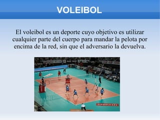 VOLEIBOL
El voleibol es un deporte cuyo objetivo es utilizar
cualquier parte del cuerpo para mandar la pelota por
encima de la red, sin que el adversario la devuelva.
 