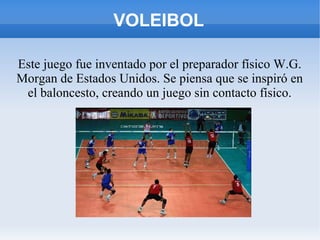 VOLEIBOL
Este juego fue inventado por el preparador físico W.G.
Morgan de Estados Unidos. Se piensa que se inspiró en
el baloncesto, creando un juego sin contacto físico.
 