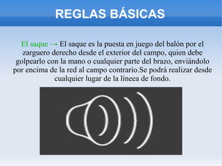 REGLAS BÁSICAS
El saque → El saque es la puesta en juego del balón por el
zarguero derecho desde el exterior del campo, quien debe
golpearlo con la mano o cualquier parte del brazo, enviándolo
por encima de la red al campo contrario.Se podrá realizar desde
cualquier lugar de la líneea de fondo.
 