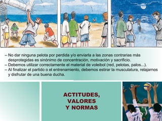 ACTITUDES, VALORES Y NORMAS –   No dar ninguna pelota por perdida y/o enviarla a las zonas contrarias más  desprotegidas es sinónimo de concentración, motivación y sacrificio. –   Debemos utilizar correctamente el material de voleibol (red, pelotas, palos...). –   Al finalizar el partido o el entrenamiento, debemos estirar la musculatura, relajarnos  y disfrutar de una buena ducha . 
