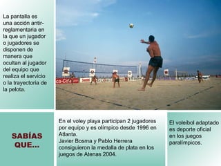 SAB ÍAS QUE… El voleibol adaptado es deporte oficial  en los juegos paralímpicos.   La pantalla es una acción antir-reglamentaria en la que un jugador o jugadores se disponen de manera que ocultan al jugador del equipo que realiza el servicio o la trayectoria de la pelota. En el voley playa participan 2 jugadores por equipo y es olímpico desde 1996 en Atlanta.  Javier Bosma y Pablo Herrera consiguieron la medalla de plata en los juegos de Atenas 2004. 
