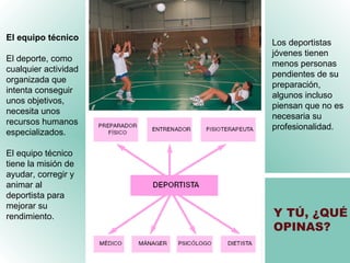 Y TÚ, ¿QUÉ OPINAS ? El equipo técnico El deporte, como cualquier actividad organizada que intenta conseguir unos objetivos, necesita unos recursos humanos especializados. El equipo técnico tiene la misión de ayudar, corregir y animar al deportista para mejorar su rendimiento. Los deportistas jóvenes tienen menos personas pendientes de su preparación, algunos incluso piensan que no es necesaria su profesionalidad. 