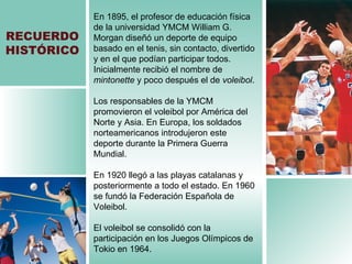 RECUERDO HISTÓRICO En 1895, el profesor de educación física de la universidad YMCM William G. Morgan diseñó un deporte de equipo basado en el tenis, sin contacto, divertido y en el que podían participar todos. Inicialmente recibió el nombre de  mintonette  y poco después el de  voleibol . Los responsables de la YMCM  promovieron el voleibol por América del Norte y Asia. En Europa, los soldados norteamericanos introdujeron este deporte durante la Primera Guerra Mundial. En 1920 llegó a las playas catalanas y posteriormente a todo el estado. En 1960 se fundó la Federación Española de Voleibol. El voleibol se consolidó con la participación en los Juegos Olímpicos de Tokio en 1964. 