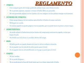  TOQUE:
 Con cualquier parte del cuerpo, pudiendo utilizar el pie como último recurso.
 No se permite agarrar, empujar o retener el balón. Debe ser percutido.
 No está permitido golpear con los 2 puños a la vez; tampoco con las palmas (excepto en el remate).
 NÚMERO DE TOQUES:
 Cada equipo dispone de tres máximo para devolver el balón al campo contrario.
 El bloqueo no cuenta.
 Un mismo jugador no puede golpear 2 veces seguidas, pero sí puede hacer el primer y tercer toque.
 DIMENSIONES:
 Se puede golpear el balón fuera de los límites del campo para continuar la jugada y evitar que
toque el suelo.
 Si el balón cae en la línea se considera dentro del campo.
 RED:
 El balón puede ser jugado después de tocar la red en cualquier situación.
 Si un jugador toca la cinta de la red es punto para el rival.
 Si un jugador toca la red interfiriendo en el juego es punto para el rival.
 SAQUE:
 No hay medias.
 No se puede bloquear.
 No se puede pisar la línea de fondo hasta que no se haya impactado el balón.
REGLAMENTOREGLAMENTO
 