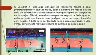 O voleibol é um jogo em que os jogadores tocam a bola,
preferencialmente com as mãos, com o objetivo de fazê-la cair no
lado do adversário, atravessando a rede que separa os campos de
cada equipe. Não é permitido carregar ou segurar a bola, que, no
entanto, pode ser tocada com qualquer parte do corpo, inclusive
com os pés. A bola deve ser lançada para o lado adversário, e vice-
versa, por cima da rede que separa os campos de cada equipe.
 