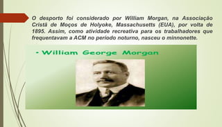 O desporto foi considerado por William Morgan, na Associação
Cristã de Moços de Holyoke, Massachusetts (EUA), por volta de
1895. Assim, como atividade recreativa para os trabalhadores que
frequentavam a ACM no período noturno, nasceu o minnonette.
 