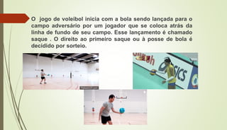 O jogo de voleibol inicia com a bola sendo lançada para o
campo adversário por um jogador que se coloca atrás da
linha de fundo de seu campo. Esse lançamento é chamado
saque . O direito ao primeiro saque ou à posse de bola é
decidido por sorteio.
 