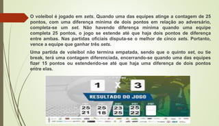 O voleibol é jogado em sets. Quando uma das equipes atinge a contagem de 25
pontos, com uma diferença mínima de dois pontos em relação ao adversário,
completa-se um set. Não havendo diferença mínima quando uma equipe
completa 25 pontos, o jogo se estende até que haja dois pontos de diferença
entre ambas. Nas partidas oficiais disputa-se o melhor de cinco sets. Portanto,
vence a equipe que ganhar três sets.
Uma partida de voleibol não termina empatada, sendo que o quinto set, ou tie
break, terá uma contagem diferenciada, encerrando-se quando uma das equipes
fizer 15 pontos ou estendendo-se até que haja uma diferença de dois pontos
entre elas.
 