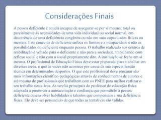 Considerações Finais 
A pessoa deficiente é aquela incapaz de assegurar-se por si mesma, total ou 
parcialmente às necessidades de uma vida individual ou social normal, em 
decorrência de uma deficiência congênita ou não em suas capacidades físicas ou 
mentais. Este conceito de deficiente enfoca os limites e a incapacidade e não as 
possibilidades do deficiente enquanto pessoa. O trabalho realizado nos centros de 
reabilitação é voltado para o deficiente e não para a sociedade, trabalhando com 
reflexo social e não com o social propriamente dito. A instituição se fecha em si 
mesma. O profissional de Educação Física deve estar preparado para trabalhar em 
diversas áreas, o que às vezes não acontece por causa da sua especialização 
técnica em determinados desportos. O que este profissional deve procurar são 
mais informações científico-pedagógicas através de conhecimentos de autores e 
até mesmo de profissionais que trabalhem com os PNEE para melhor realizar o 
seu trabalho nesta área. As tarefas principais do professor de educação física 
adaptada a promover a autoaceitação e confiança que permitirão à pessoa 
deficiente desenvolver habilidades e talentos que compensam a sua deficiência 
física. Ele deve ser persuadido de que todas as tentativas são válidas. 
 
