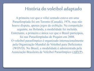 História do voleibol adaptado 
A primeira vez que o vôlei sentado esteve em uma 
Paraolimpíada foi em Toronto (Canadá), 1976, mas não 
houve disputa, apenas jogos de exibição. Na competição 
seguinte, na Holanda, a modalidade foi incluída. 
Entretanto, a primeira e única vez que o Brasil participou, 
foi nas Paraolimpíadas de Pequim em 2008. 
O voleibol paraolímpico é organizado internacionalmente 
pela Organização Mundial de Voleibol para Deficientes 
(WOVD). No Brasil, a modalidade é administrada pela 
Associação Brasileira de Voleibol Paraolímpico (ABVP). 
 