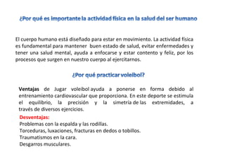 El cuerpo humano está diseñado para estar en movimiento. La actividad física
es fundamental para mantener buen estado de salud, evitar enfermedades y
tener una salud mental, ayuda a enfocarse y estar contento y feliz, por los
procesos que surgen en nuestro cuerpo al ejercitarnos.
Ventajas de Jugar voleibol ayuda a ponerse en forma debido al
entrenamiento cardiovascular que proporciona. En este deporte se estimula
el equilibrio, la precisión y la simetría de las extremidades, a
través de diversos ejercicios.
Desventajas:
Problemas con la espalda y las rodillas.
Torceduras, luxaciones, fracturas en dedos o tobillos.
Traumatismos en la cara.
Desgarros musculares.
 