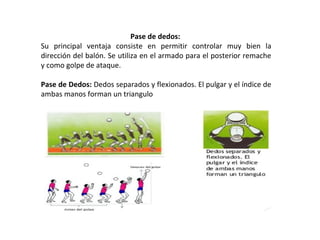 Pase de dedos:
Su principal ventaja consiste en permitir controlar muy bien la
dirección del balón. Se utiliza en el armado para el posterior remache
y como golpe de ataque.
Pase de Dedos: Dedos separados y flexionados. El pulgar y el índice de
ambas manos forman un triangulo
 
