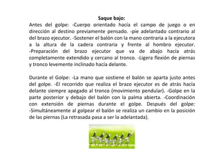 Saque bajo:
Antes del golpe: -Cuerpo orientado hacía el campo de juego o en
dirección al destino previamente pensado. -pie adelantado contrario al
del brazo ejecutor. -Sostener el balón con la mano contraria a la ejecutora
a la altura de la cadera contraria y frente al hombro ejecutor.
-Preparación del brazo ejecutor que va de abajo hacía atrás
completamente extendido y cercano al tronco. -Ligera flexión de piernas
y tronco levemente inclinado hacía delante.
Durante el Golpe: -La mano que sostiene el balón se aparta justo antes
del golpe. -El recorrido que realiza el brazo ejecutor es de atrás hacía
delante siempre apegado al tronco (movimiento pendular). -Golpe en la
parte posterior y debajo del balón con la palma abierta. -Coordinación
con extensión de piernas durante el golpe. Después del golpe:
-Simultáneamente al golpear el balón se realiza un cambio en la posición
de las piernas (La retrasada pasa a ser la adelantada).
 