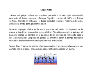 Saque Alto:
Antes del golpe: -Línea de hombros paralela a la red. -pie adelantado
contrario al brazo ejecutor. -Tronco Erguido. -Lanzar el balón en forma
vertical. -Mirada en el balón. -El brazo ejecutor realiza el recorrido de atrás,
adelante y arriba para golpear el balón.
Durante el golpe: -Golpe en la parte posterior del balón con la palma de la
mano, y los dedos separados y extendidos. -Simultáneamente al golpear el
balón se realiza un cambio en la posición de las piernas (La retrasada pasa a
ser la adelantada). Después del golpe: -Al enviar el balón al campo contrario
continuar el movimiento natural para entrar a la cancha.
Saque Alto: El saque también es llamado servicio, y se ejecuta al comenzar un
partido (K1) o al ganar el derecho a saque al haber anotado un punto.
 