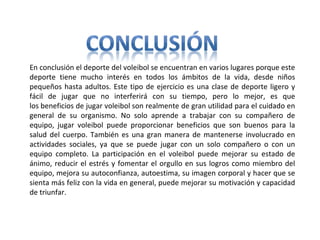 En conclusión el deporte del voleibol se encuentran en varios lugares porque este 
deporte  tiene  mucho  interés  en  todos  los  ámbitos  de  la  vida,  desde  niños 
pequeños hasta adultos. Este tipo de ejercicio es una clase de deporte ligero y 
fácil  de  jugar  que  no  interferirá  con  su  tiempo,  pero  lo  mejor,  es  que 
los beneficios de jugar voleibol son realmente de gran utilidad para el cuidado en 
general  de  su  organismo.  No  solo  aprende  a  trabajar  con  su  compañero  de 
equipo,  jugar  voleibol  puede  proporcionar  beneficios  que  son  buenos  para  la 
salud del cuerpo. También es una gran manera de mantenerse involucrado en 
actividades  sociales,  ya  que  se  puede  jugar  con  un  solo  compañero  o  con  un 
equipo  completo.  La  participación  en  el  voleibol  puede  mejorar  su  estado  de 
ánimo, reducir el estrés y fomentar el orgullo en sus logros como miembro del 
equipo, mejora su autoconfianza, autoestima, su imagen corporal y hacer que se 
sienta más feliz con la vida en general, puede mejorar su motivación y capacidad 
de triunfar.
 