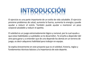 El ejercicio es una parte importante de un estilo de vida saludable. El ejercicio
previene problemas de salud, aumenta la fuerza, aumenta la energía y puede
ayudar a reducir el estrés. También puede ayudar a mantener un peso
corporal saludable y reducir el apetito.
El voleibol es un juego extremadamente lógico y racional, por lo cual ayuda a
que estas habilidades y cualidades se te desarrollen. Te enseña a depender del
otro para ganar y a entender que de uno depende los demás en un terreno de
juego, es decir adquieres habilidad para trabajar en equipo.
Se explica brevemente en este proyecto que es el voleibol, historia, reglas y
fundamentos técnicos básicos y la importancia de este deporte.
 