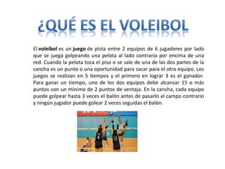 El voleibol es un juego de pista entre 2 equipos de 6 jugadores por lado
que se juega golpeando una pelota al lado contrario por encima de una
red. Cuando la pelota toca el piso o se sale de una de las dos partes de la
cancha es un punto o una oportunidad para sacar para el otro equipo. Los
juegos se realizan en 5 tiempos y el primero en lograr 3 es el ganador.
Para ganar un tiempo, uno de los dos equipos debe alcanzar 15 o más
puntos con un mínimo de 2 puntos de ventaja. En la cancha, cada equipo
puede golpear hasta 3 veces el balón antes de pasarlo al campo contrario
y ningún jugador puede golear 2 veces seguidas el balón.
 